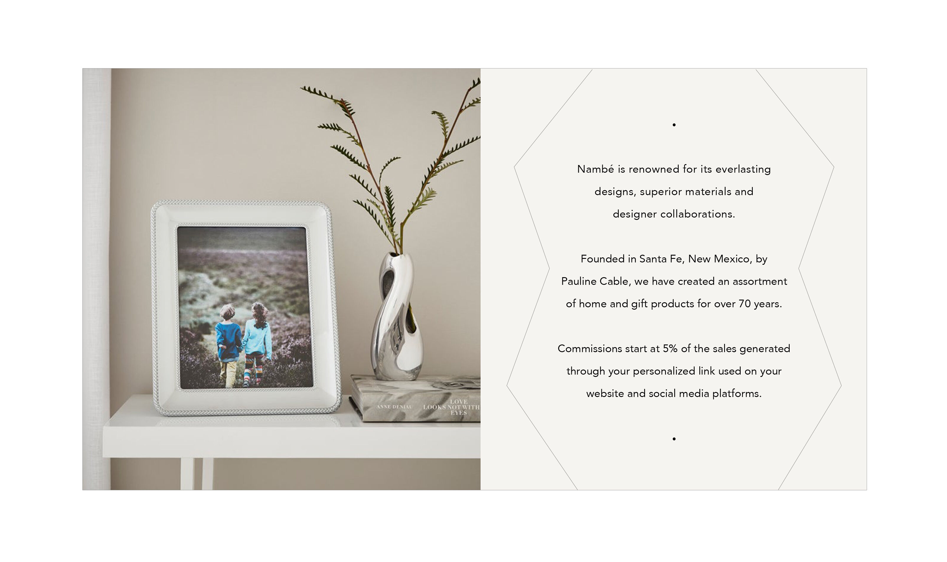 Nambe is renowned for its everlasting designs, superior materials and designer collaborations. We create a great assortment of home and gift products. Founded in Santa Fe, New Mexico, in 1951 